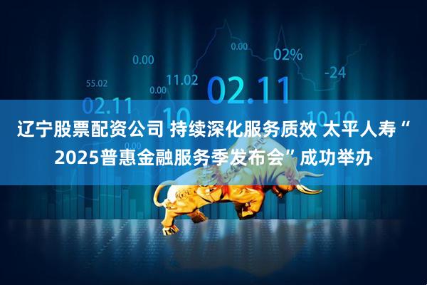 辽宁股票配资公司 持续深化服务质效 太平人寿“2025普惠金融服务季发布会”成功举办