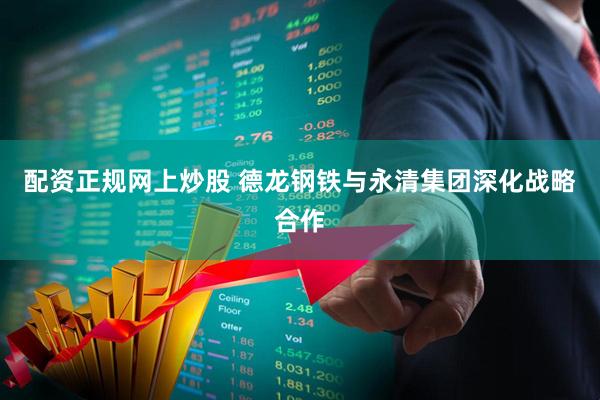 配资正规网上炒股 德龙钢铁与永清集团深化战略合作