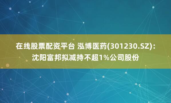 在线股票配资平台 泓博医药(301230.SZ)：沈阳富邦拟减持不超1%公司股份