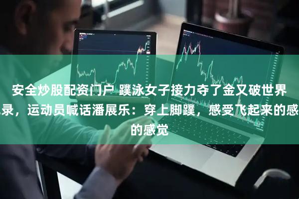 安全炒股配资门户 蹼泳女子接力夺了金又破世界纪录，运动员喊话潘展乐：穿上脚蹼，感受飞起来的感觉