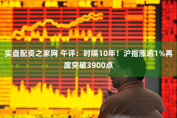 实盘配资之家网 午评：时隔10年！沪指涨逾1%再度突破3900点