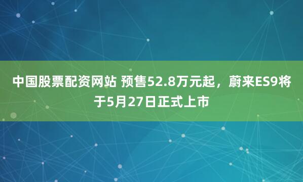 中国股票配资网站 预售52.8万元起，蔚来ES9将于5月27日正式上市
