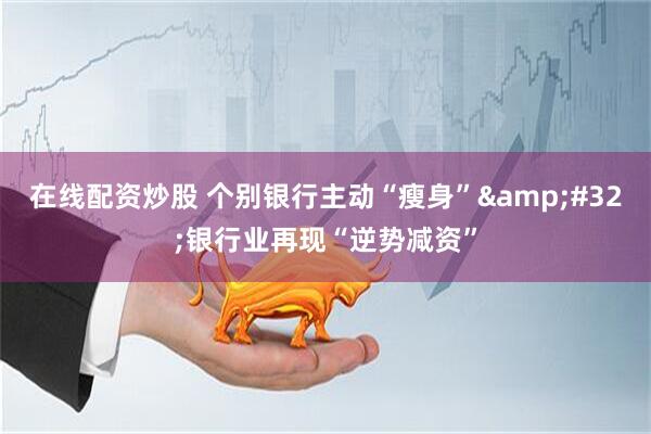 在线配资炒股 个别银行主动“瘦身” 银行业再现“逆势减资”